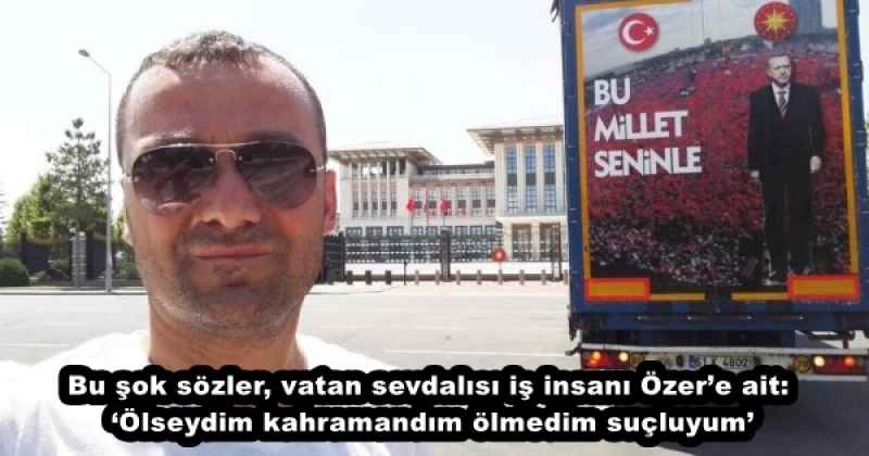 Bu şok sözler, vatan sevdalısı iş insanı Özer’e ait: ‘Ölseydim kahramandım ölmedim suçluyum’