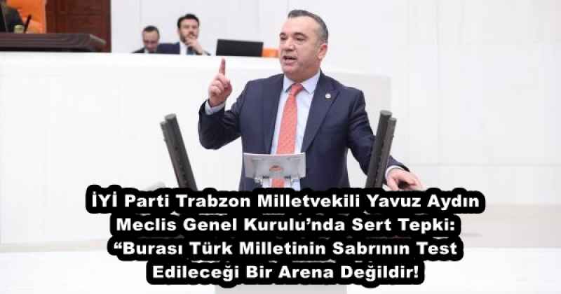 İYİ Parti Trabzon Milletvekili Yavuz Aydın Meclis Genel Kurulu’nda Sert Tepki: “Burası Türk Milletinin Sabrının Test Edileceği Bir Arena Değildir!”