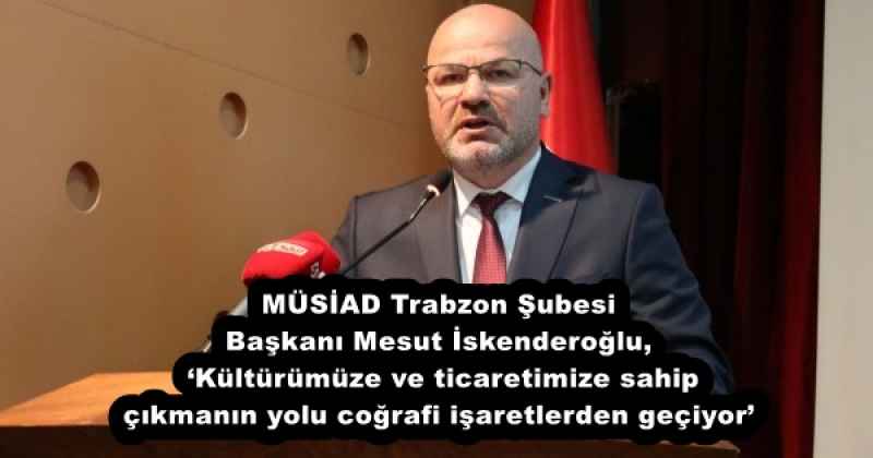 MÜSİAD Trabzon Şubesi Başkanı Mesut İskenderoğlu, ‘Kültürümüze ve ticaretimize sahip çıkmanın yolu coğrafi işaretlerden geçiyor’