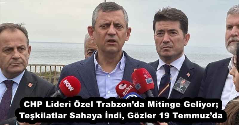 CHP Lideri Özel Trabzon’da Mitinge Geliyor; Teşkilatlar Sahaya İndi, Gözler 19 Temmuz’da