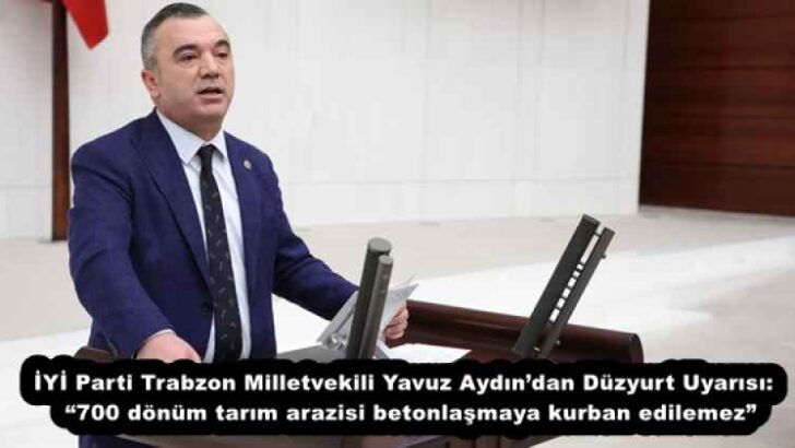 İYİ Parti Trabzon Milletvekili Yavuz Aydın’dan Düzyurt Uyarısı:  “700 dönüm tarım arazisi betonlaşmaya kurban edilemez”