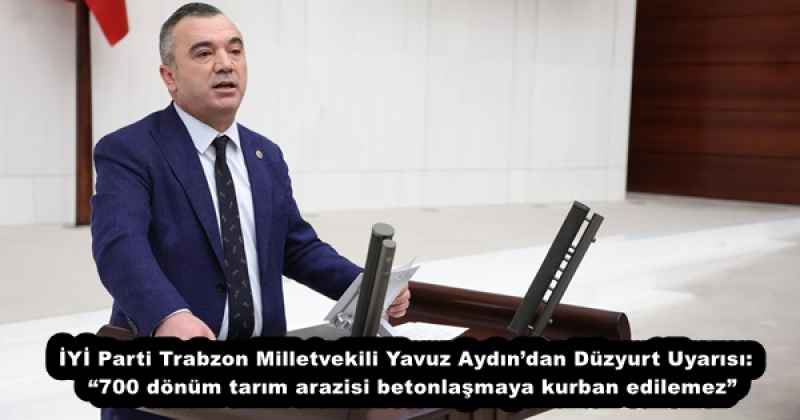 İYİ Parti Trabzon Milletvekili Yavuz Aydın’dan Düzyurt Uyarısı:  “700 dönüm tarım arazisi betonlaşmaya kurban edilemez”