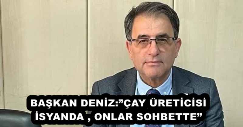 BAŞKAN DENİZ:”ÇAY ÜRETİCİSİ İSYANDA , ONLAR SOHBETTE”