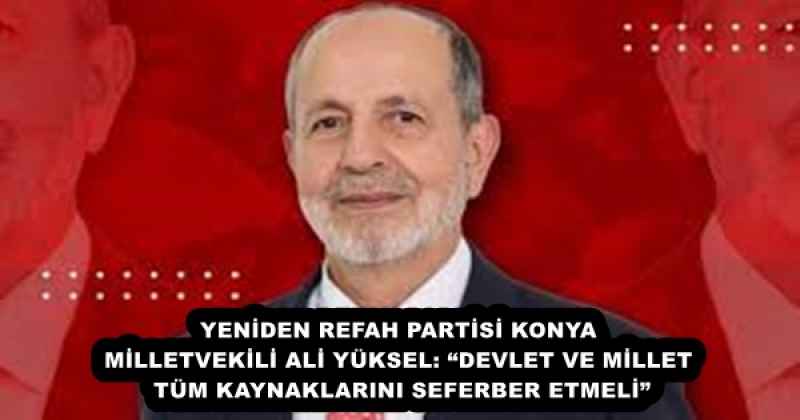 YENİDEN REFAH PARTİSİ KONYA MİLLETVEKİLİ ALİ YÜKSEL: “DEVLET VE MİLLET TÜM KAYNAKLARINI SEFERBER ETMELİ”