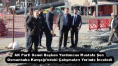 AK Parti Genel Başkan Yardımcısı Mustafa Şen, Osmanbaba Kavşağı’ndaki Çalışmaları Yerinde İnceledi