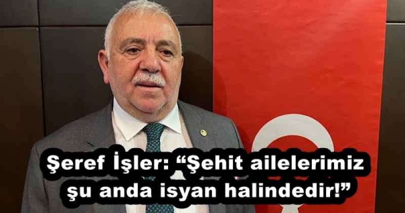 Şeref İşler: “Şehit ailelerimiz şu anda isyan halindedir!”