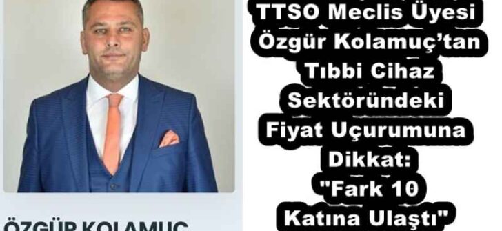TTSO Meclis Üyesi Özgür Kolamuç’tan Tıbbi Cihaz Sektöründeki Fiyat Uçurumuna Dikkat: “Fark 10 Katına Ulaştı”