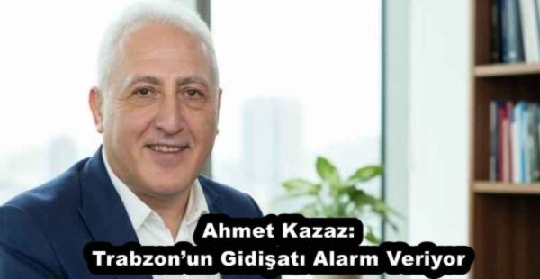 Ahmet Kazaz: Trabzon’un Gidişatı Alarm Veriyor