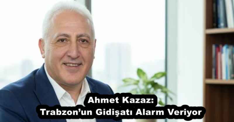 Ahmet Kazaz: Trabzon’un Gidişatı Alarm Veriyor