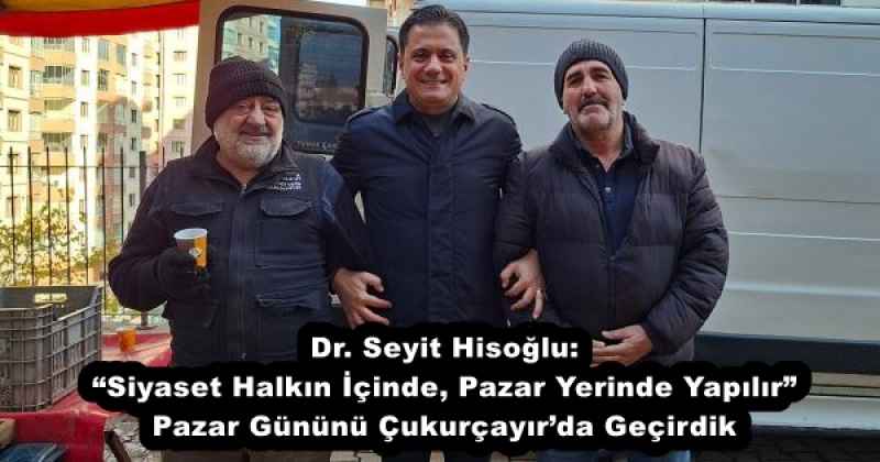 Dr. Seyit Hisoğlu: “Siyaset Halkın İçinde, Pazar Yerinde Yapılır” Pazar Gününü Çukurçayır’da Geçirdik