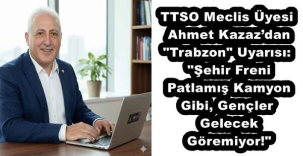 TTSO Meclis Üyesi Ahmet Kazaz’dan “Trabzon” Uyarısı: “Şehir Freni Patlamış Kamyon Gibi, Gençler Gelecek Göremiyor!”