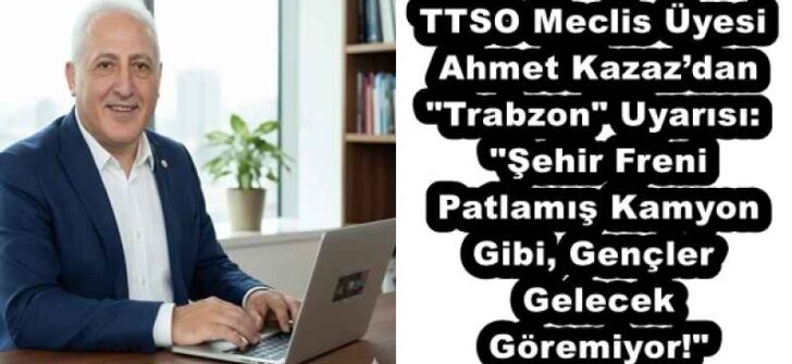 TTSO Meclis Üyesi Ahmet Kazaz’dan “Trabzon” Uyarısı: “Şehir Freni Patlamış Kamyon Gibi, Gençler Gelecek Göremiyor!”