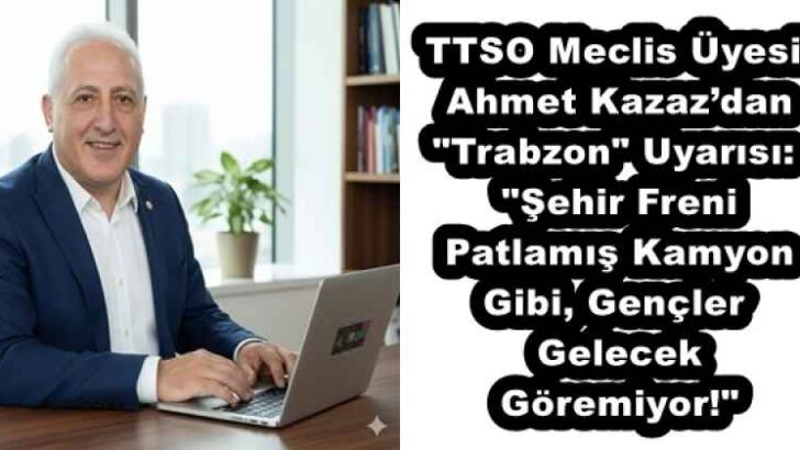 TTSO Meclis Üyesi Ahmet Kazaz’dan “Trabzon” Uyarısı: “Şehir Freni Patlamış Kamyon Gibi, Gençler Gelecek Göremiyor!”