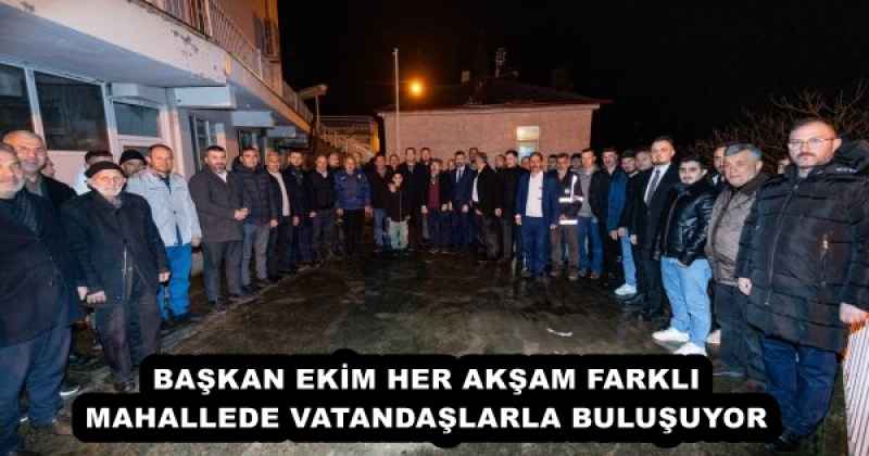 BAŞKAN EKİM HER AKŞAM FARKLI MAHALLEDE VATANDAŞLARLA BULUŞUYOR
