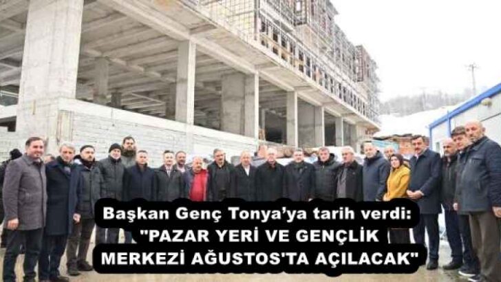 Başkan Genç Tonya’ya tarih verdi: “PAZAR YERİ VE GENÇLİK MERKEZİ AĞUSTOS’TA AÇILACAK”