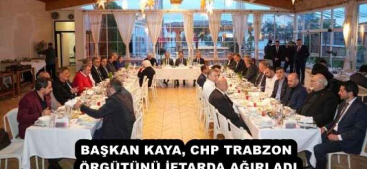 BAŞKAN KAYA, CHP TRABZON ÖRGÜTÜNÜ İFTARDA AĞIRLADI