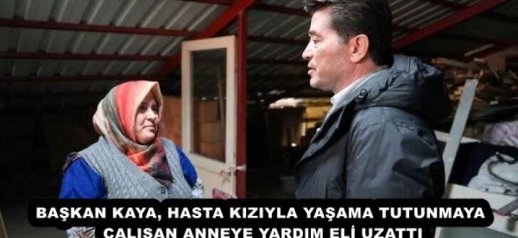 BAŞKAN KAYA, HASTA KIZIYLA YAŞAMA TUTUNMAYA ÇALIŞAN ANNEYE YARDIM ELİ UZATTI