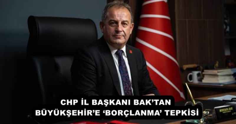 CHP İL BAŞKANI BAK’TAN BÜYÜKŞEHİR’E ‘BORÇLANMA’ TEPKİSİ