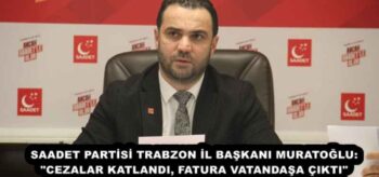 SAADET PARTİSİ TRABZON İL BAŞKANI MURATOĞLU: “CEZALAR KATLANDI, FATURA VATANDAŞA ÇIKTI”