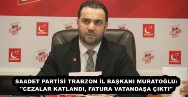 SAADET PARTİSİ TRABZON İL BAŞKANI MURATOĞLU: “CEZALAR KATLANDI, FATURA VATANDAŞA ÇIKTI”