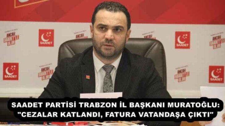 SAADET PARTİSİ TRABZON İL BAŞKANI MURATOĞLU: “CEZALAR KATLANDI, FATURA VATANDAŞA ÇIKTI”