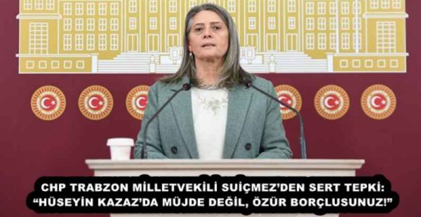 CHP TRABZON MİLLETVEKİLİ SUİÇMEZ’DEN SERT TEPKİ: “HÜSEYİN KAZAZ’DA MÜJDE DEĞİL, ÖZÜR BORÇLUSUNUZ!”