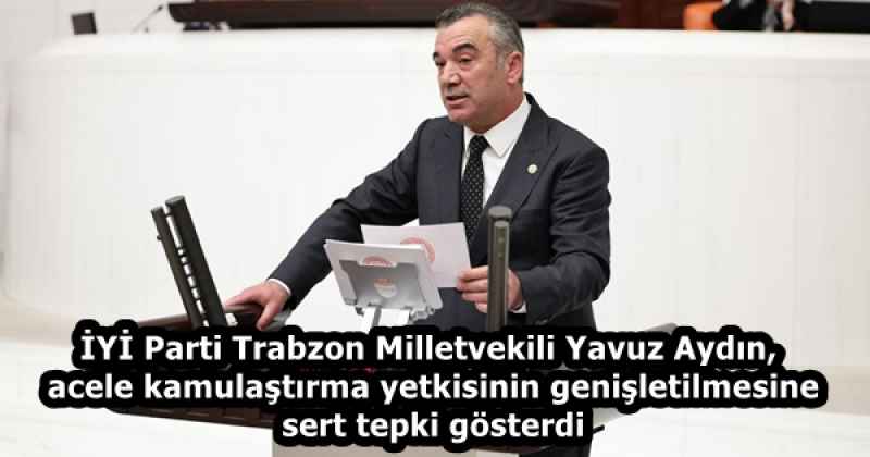 İYİ Parti Trabzon Milletvekili Yavuz Aydın, acele kamulaştırma yetkisinin genişletilmesine sert tepki gösterdi