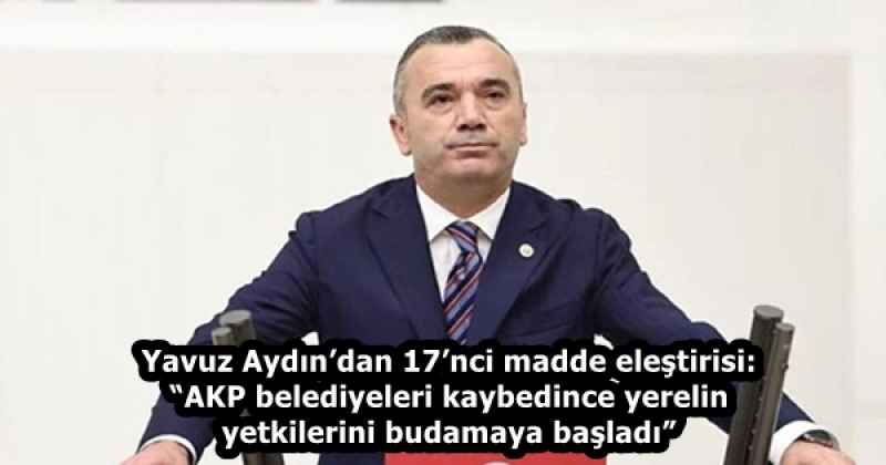 Yavuz Aydın’dan 17’nci madde eleştirisi: “AKP belediyeleri kaybedince yerelin yetkilerini budamaya başladı”